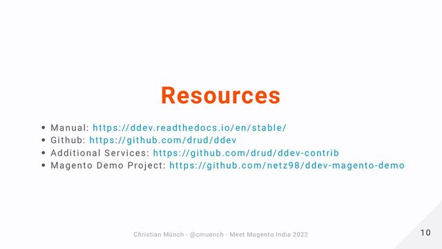 Resources
Manual: https://ddev.readthedocs.io/en/stable/
Github: https://github.com/drud/ddev
Additional Services: https://github.com/drud/ddev-contrib
Magento Demo Project: https://github.com/netz98/ddev-magento-demo
10
10
Christian Münch - @cmuench - Meet Magento India 2022
Christian Münch - @cmuench - Meet Magento India 2022
