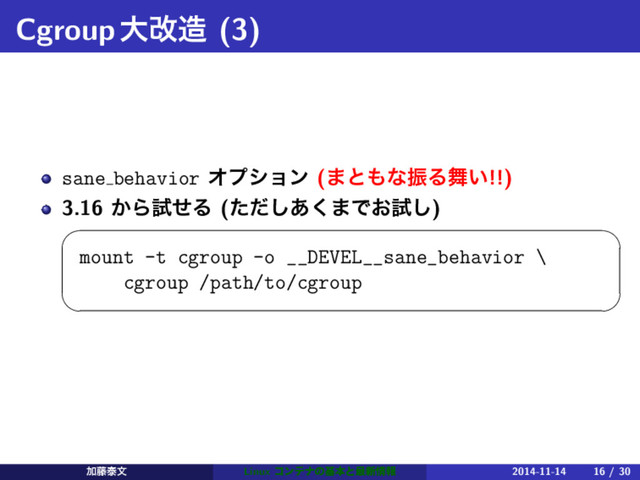 Cgroupେվ଄ (3)
sane behavior Φϓγϣϯ (·ͱ΋ͳৼΔ෣͍!!)
3.16 ͔ΒࢼͤΔ (ͨͩ͋͘͠·Ͱ͓ࢼ͠)
 
mount -t cgroup -o __DEVEL__sane_behavior \
cgroup /path/to/cgroup
 
Ճ౻ହจ Linux ίϯςφͷجຊͱ࠷৽৘ใ 2014-11-14 16 / 30
