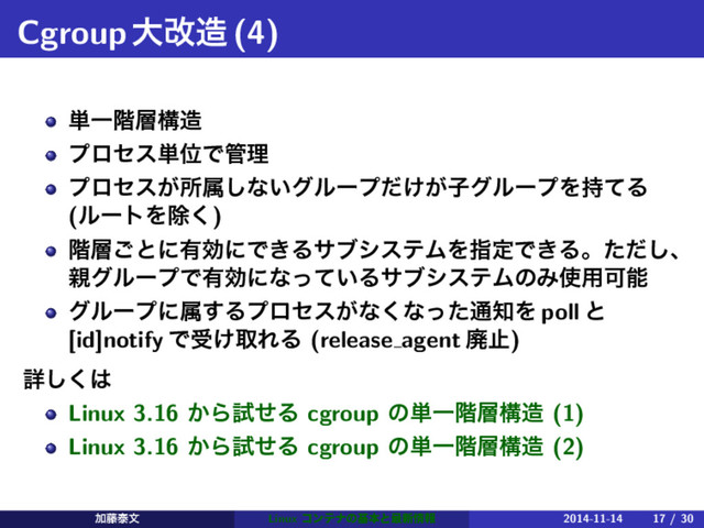 Cgroupେվ଄(4)
୯Ұ֊૚ߏ଄
ϓϩηε୯ҐͰ؅ཧ
ϓϩηε͕ॴଐ͠ͳ͍άϧʔϓ͚͕ͩࢠάϧʔϓΛ࣋ͯΔ
(ϧʔτΛআ͘)
֊૚͝ͱʹ༗ޮʹͰ͖ΔαϒγεςϜΛࢦఆͰ͖Δɻͨͩ͠ɺ
਌άϧʔϓͰ༗ޮʹͳ͍ͬͯΔαϒγεςϜͷΈ࢖༻Մೳ
άϧʔϓʹଐ͢Δϓϩηε͕ͳ͘ͳͬͨ௨஌Λ poll ͱ
[id]notify Ͱड͚औΕΔ (release agent ഇࢭ)
ৄ͘͠͸
Linux 3.16 ͔ΒࢼͤΔ cgroup ͷ୯Ұ֊૚ߏ଄ (1)
Linux 3.16 ͔ΒࢼͤΔ cgroup ͷ୯Ұ֊૚ߏ଄ (2)
Ճ౻ହจ Linux ίϯςφͷجຊͱ࠷৽৘ใ 2014-11-14 17 / 30
