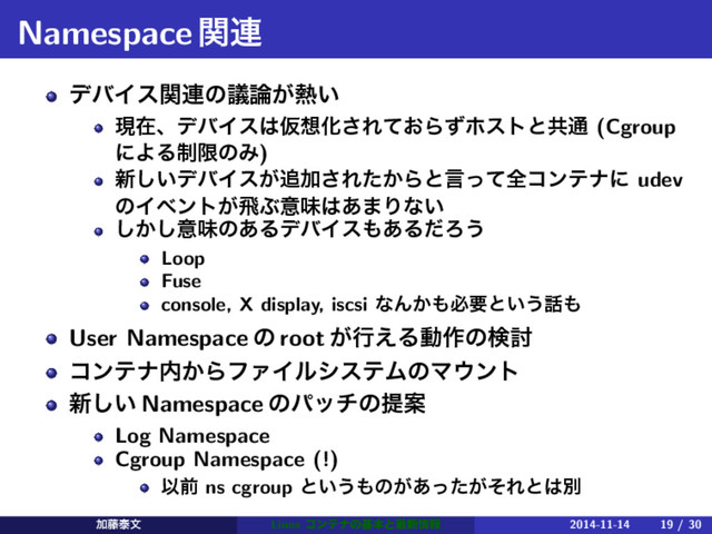 Namespaceؔ࿈
σόΠεؔ࿈ͷٞ࿦͕೤͍
ݱࡏɺσόΠε͸Ծ૝Խ͞Ε͓ͯΒͣϗετͱڞ௨ (Cgroup
ʹΑΔ੍ݶͷΈ)
৽͍͠σόΠε͕௥Ճ͞Ε͔ͨΒͱݴͬͯશίϯςφʹ udev
ͷΠϕϯτ͕ඈͿҙຯ͸͋·Γͳ͍
͔͠͠ҙຯͷ͋ΔσόΠε΋͋ΔͩΖ͏
Loop
Fuse
console, X display, iscsi ͳΜ͔΋ඞཁͱ͍͏࿩΋
User Namespace ͷ root ͕ߦ͑Δಈ࡞ͷݕ౼
ίϯςφ಺͔ΒϑΝΠϧγεςϜͷϚ΢ϯτ
৽͍͠ Namespace ͷύονͷఏҊ
Log Namespace
Cgroup Namespace (!)
Ҏલ ns cgroup ͱ͍͏΋ͷ͕͕͋ͬͨͦΕͱ͸ผ
Ճ౻ହจ Linux ίϯςφͷجຊͱ࠷৽৘ใ 2014-11-14 19 / 30
