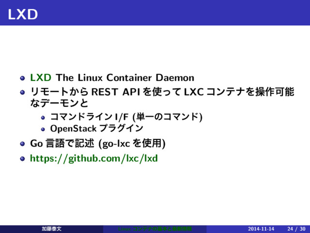 LXD
LXD The Linux Container Daemon
ϦϞʔτ͔Β REST API Λ࢖ͬͯ LXC ίϯςφΛૢ࡞Մೳ
ͳσʔϞϯͱ
ίϚϯυϥΠϯ I/F (୯ҰͷίϚϯυ)
OpenStack ϓϥάΠϯ
Go ݴޠͰهड़ (go-lxc Λ࢖༻)
https://github.com/lxc/lxd
Ճ౻ହจ Linux ίϯςφͷجຊͱ࠷৽৘ใ 2014-11-14 24 / 30
