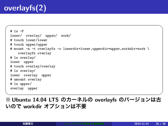 overlayfs(2)
 
# ls -F
lower/ overlay/ upper/ work/
# touch lower/lower
# touch upper/upper
# mount -n -t overlayfs -o lowerdir=lower,upperdir=upper,workdir=work \
overlayfs overlay
# ls overlay/
lower upper
# touch overlay/overlay
# ls overlay/
lower overlay upper
# umount overlay
# ls upper/
overlay upper
 
˞ Ubuntu 14.04 LTS ͷΧʔωϧͷ overlayfs ͷόʔδϣϯ͸ݹ
͍ͷͰ workdir Φϓγϣϯ͸ෆཁ
Ճ౻ହจ Linux ίϯςφͷجຊͱ࠷৽৘ใ 2014-11-14 26 / 30
