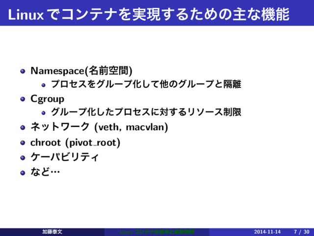 LinuxͰίϯςφΛ࣮ݱ͢ΔͨΊͷओͳػೳ
Namespace(໊લۭؒ)
ϓϩηεΛάϧʔϓԽͯ͠ଞͷάϧʔϓͱִ཭
Cgroup
άϧʔϓԽͨ͠ϓϩηεʹର͢ΔϦιʔε੍ݶ
ωοτϫʔΫ (veth, macvlan)
chroot (pivot root)
έʔύϏϦςΟ
ͳͲʜ
Ճ౻ହจ Linux ίϯςφͷجຊͱ࠷৽৘ใ 2014-11-14 7 / 30
