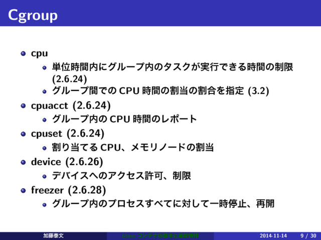 Cgroup
cpu
୯Ґ࣌ؒ಺ʹάϧʔϓ಺ͷλεΫ͕࣮ߦͰ͖Δ࣌ؒͷ੍ݶ
(2.6.24)
άϧʔϓؒͰͷ CPU ࣌ؒͷׂ౰ͷׂ߹Λࢦఆ (3.2)
cpuacct (2.6.24)
άϧʔϓ಺ͷ CPU ࣌ؒͷϨϙʔτ
cpuset (2.6.24)
ׂΓ౰ͯΔ CPUɺϝϞϦϊʔυͷׂ౰
device (2.6.26)
σόΠε΁ͷΞΫηεڐՄɺ੍ݶ
freezer (2.6.28)
άϧʔϓ಺ͷϓϩηε͢΂ͯʹରͯ͠Ұ࣌ఀࢭɺ࠶։
Ճ౻ହจ Linux ίϯςφͷجຊͱ࠷৽৘ใ 2014-11-14 9 / 30
