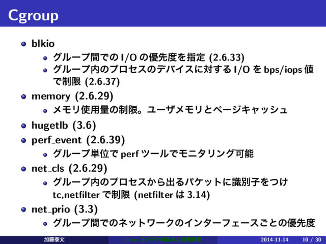 Cgroup
blkio
άϧʔϓؒͰͷ I/O ͷ༏ઌ౓Λࢦఆ (2.6.33)
άϧʔϓ಺ͷϓϩηεͷσόΠεʹର͢Δ I/O Λ bps/iops ஋
Ͱ੍ݶ (2.6.37)
memory (2.6.29)
ϝϞϦ࢖༻ྔͷ੍ݶɻϢʔβϝϞϦͱϖʔδΩϟογϡ
hugetlb (3.6)
perf event (2.6.39)
άϧʔϓ୯ҐͰ perf πʔϧͰϞχλϦϯάՄೳ
net cls (2.6.29)
άϧʔϓ಺ͷϓϩηε͔Βग़ΔύέοτʹࣝผࢠΛ͚ͭ
tc,netﬁlter Ͱ੍ݶ (netﬁlter ͸ 3.14)
net prio (3.3)
άϧʔϓؒͰͷωοτϫʔΫͷΠϯλʔϑΣʔε͝ͱͷ༏ઌ౓
Ճ౻ହจ Linux ίϯςφͷجຊͱ࠷৽৘ใ 2014-11-14 10 / 30
