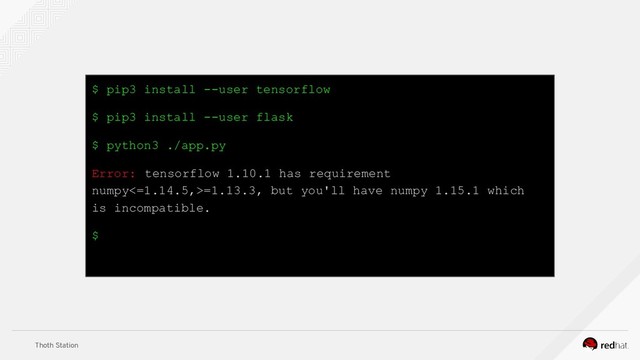 Thoth Station
$ pip3 install --user tensorflow
$ pip3 install --user flask
$ python3 ./app.py
Error: tensorflow 1.10.1 has requirement
numpy<=1.14.5,>=1.13.3, but you'll have numpy 1.15.1 which
is incompatible.
$
