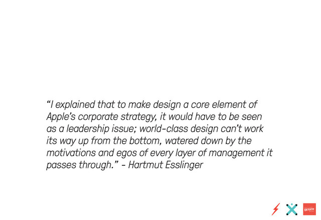 “I explained that to make design a core element of
Apple’s corporate strategy, it would have to be seen
as a leadership issue; world-class design can’t work
its way up from the bottom, watered down by the
motivations and egos of every layer of management it
passes through.” - Hartmut Esslinger
