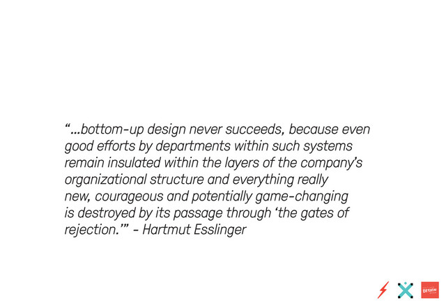 “…bottom-up design never succeeds, because even
good efforts by departments within such systems
remain insulated within the layers of the company’s
organizational structure and everything really
new, courageous and potentially game-changing
is destroyed by its passage through ‘the gates of
rejection.’” - Hartmut Esslinger
