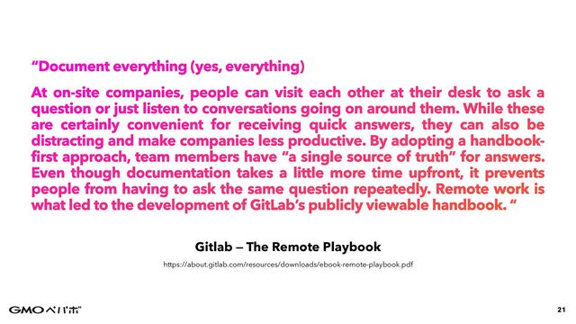 Gitlab — The Remote Playbook
“Document everything (yes, everything)


At on-site companies, people can visit each other at their desk to ask a
question or just listen to conversations going on around them. While these
are certainly convenient for receiving quick answers, they can also be
distracting and make companies less productive. By adopting a handbook-
first approach, team members have “a single source of truth” for answers.
Even though documentation takes a little more time upfront, it prevents
people from having to ask the same question repeatedly. Remote work is
what led to the development of GitLab’s publicly viewable handbook. “
21
https://about.gitlab.com/resources/downloads/ebook-remote-playbook.pdf
