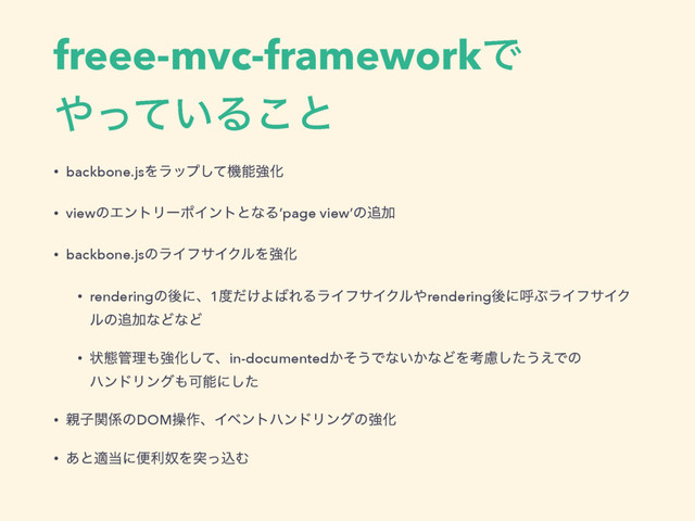 freee-mvc-frameworkͰ 
΍͍ͬͯΔ͜ͱ
• backbone.jsΛϥοϓͯ͠ػೳڧԽ
• viewͷΤϯτϦʔϙΠϯτͱͳΔ’page view’ͷ௥Ճ
• backbone.jsͷϥΠϑαΠΫϧΛڧԽ
• renderingͷޙʹɺ1౓͚ͩΑ͹ΕΔϥΠϑαΠΫϧ΍renderingޙʹݺͿϥΠϑαΠΫ
ϧͷ௥ՃͳͲͳͲ
• ঢ়ଶ؅ཧ΋ڧԽͯ͠ɺin-documented͔ͦ͏Ͱͳ͍͔ͳͲΛߟྀͨ͠͏͑Ͱͷ 
ϋϯυϦϯά΋Մೳʹͨ͠
• ਌ࢠؔ܎ͷDOMૢ࡞ɺΠϕϯτϋϯυϦϯάͷڧԽ
• ͋ͱద౰ʹศརౕΛಥͬࠐΉ
