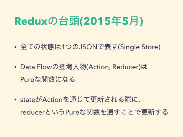 Reduxͷ୆಄(2015೥5݄)
• શͯͷঢ়ଶ͸1ͭͷJSONͰද͢(Single Store)
• Data Flowͷొ৔ਓ෺(Action, Reducer)͸ 
Pureͳؔ਺ʹͳΔ
• state͕ActionΛ௨ͯ͡ߋ৽͞ΕΔࡍʹɺ 
reducerͱ͍͏Pureͳؔ਺Λ௨͢͜ͱͰߋ৽͢Δ
