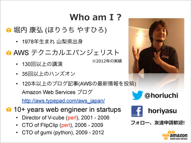 Who  am  I  ?
ງ಺ ߁߂ (΄Γ͏ͪ ΍͢ͻΖ)
• 1978೥ੜ·Ε ࢁསݝग़਎
AWS ςΫχΧϧΤόϯδΣϦετ
• 130ճҎ্ͷߨԋ
• 35ճҎ্ͷϋϯζΦϯ
• 120ຊҎ্ͷϒϩάهࣄ(AWSͷ࠷৽৘ใΛ౤ߘ)
Amazon Web Services ϒϩά
http://aws.typepad.com/aws_japan/
10+ years web engineer in startups
• Director of V-cube (perl), 2001 - 2006
• CTO of FlipClip (perl), 2006 - 2009
• CTO of gumi (python), 2009 - 2012
@horiuchi
horiyasu
フォロー、友達申請歓迎!
※2012年年の実績
