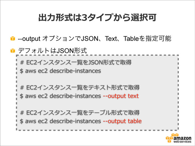 出⼒力力形式は3タイプから選択可
--output ΦϓγϣϯͰJSONɺTextɺTableΛࢦఆՄೳ
σϑΥϧτ͸JSONܗࣜ
#  EC2インスタンス⼀一覧をJSON形式で取得
$  aws  ec2  describe-‐‑‒instances
#  EC2インスタンス⼀一覧をテキスト形式で取得
$  aws  ec2  describe-‐‑‒instances  -‐‑‒-‐‑‒output  text
#  EC2インスタンス⼀一覧をテーブル形式で取得
$  aws  ec2  describe-‐‑‒instances  -‐‑‒-‐‑‒output  table
