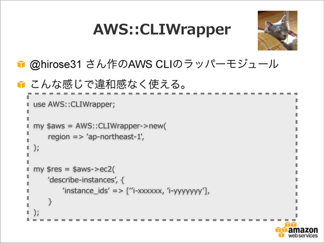 AWS::CLIWrapper
@hirose31 ͞Μ࡞ͷAWS CLIͷϥούʔϞδϡʔϧ
͜Μͳײ͡Ͱҧ࿨ײͳ͘࢖͑Δɻ
use  AWS::CLIWrapper;
my  $aws  =  AWS::CLIWrapper-‐‑‒>new(
            region  =>  'ap-‐‑‒northeast-‐‑‒1',
);
my  $res  =  $aws-‐‑‒>ec2(
            ʻ‘describe-‐‑‒instancesʼ’,  {
                        ʻ‘instance_̲idsʼ’  =>  [ʻ‘ʼ’i-‐‑‒xxxxxx,  ʼ’i-‐‑‒yyyyyyyʼ’],
            }
);
