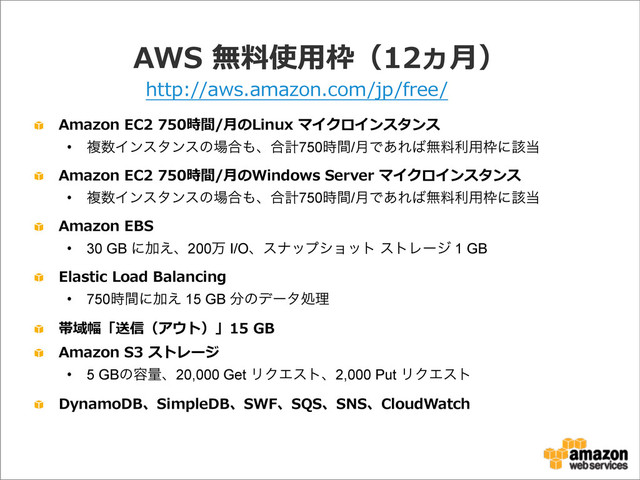 AWS  無料料使⽤用枠（12ヵ⽉月）
Amazon  EC2  750時間/⽉月のLinux  マイクロインスタンス
• ෳ਺Πϯελϯεͷ৔߹΋ɺ߹ܭ750࣌ؒ/݄Ͱ͋Ε͹ແྉར༻࿮ʹ֘౰
Amazon  EC2  750時間/⽉月のWindows  Server  マイクロインスタンス
• ෳ਺Πϯελϯεͷ৔߹΋ɺ߹ܭ750࣌ؒ/݄Ͱ͋Ε͹ແྉར༻࿮ʹ֘౰
Amazon  EBS
• 30 GB ʹՃ͑ɺ200ສ I/Oɺεφοϓγϣοτ ετϨʔδ 1 GB
Elastic  Load  Balancing
• 750࣌ؒʹՃ͑ 15 GB ෼ͷσʔλॲཧ
帯域幅「送信（アウト）」15  GB
Amazon  S3  ストレージ
• 5 GBͷ༰ྔɺ20,000 Get ϦΫΤετɺ2,000 Put ϦΫΤετ
DynamoDB、SimpleDB、SWF、SQS、SNS、CloudWatch
http://aws.amazon.com/jp/free/
