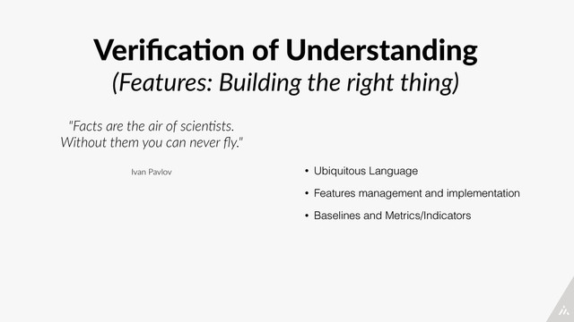 Veriﬁca4on  of  Understanding  
(Features:  Building  the  right  thing)
• Ubiquitous Language
• Features management and implementation
• Baselines and Metrics/Indicators
"Facts  are  the  air  of  scien/sts.  
Without  them  you  can  never  ﬂy."  
Ivan  Pavlov
