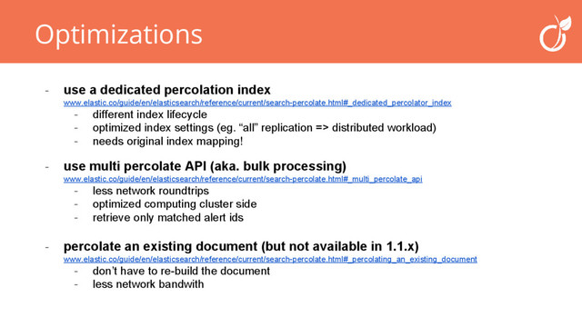 Optimizations
- percolate an existing document (but not available in 1.1.x)
www.elastic.co/guide/en/elasticsearch/reference/current/search-percolate.html#_percolating_an_existing_document
- don’t have to re-build the document
- less network bandwith
- use a dedicated percolation index
www.elastic.co/guide/en/elasticsearch/reference/current/search-percolate.html#_dedicated_percolator_index
- different index lifecycle
- optimized index settings (eg. “all” replication => distributed workload)
- needs original index mapping!
- use multi percolate API (aka. bulk processing)
www.elastic.co/guide/en/elasticsearch/reference/current/search-percolate.html#_multi_percolate_api
- less network roundtrips
- optimized computing cluster side
- retrieve only matched alert ids

