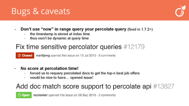 Bugs & caveats
- Don’t use “now” in range query your percolate query (fixed in 1.7.2+)
- the timestamp is stored at index time
- thus won’t be dynamic at query time
- No score at percolation time!
- forced us to requery percolated docs to get the top-n best job offers
- would be nice to have… opened issue!
