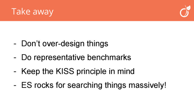 Take away
- Don’t over-design things
- Do representative benchmarks
- Keep the KISS principle in mind
- ES rocks for searching things massively!

