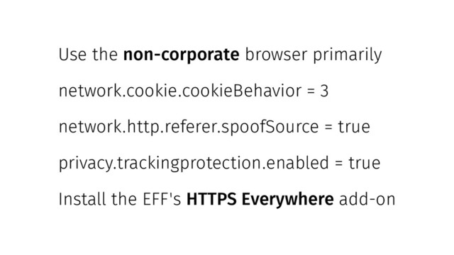 Use the non-corporate browser primarily
network.cookie.cookieBehavior = 3
network.http.referer.spoofSource = true
privacy.trackingprotection.enabled = true
Install the EFF's HTTPS Everywhere add-on
