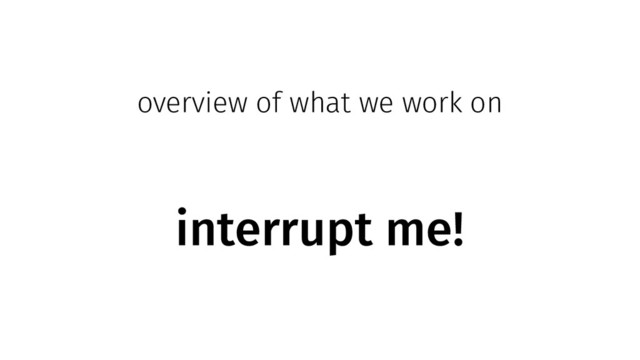 overview of what we work on
interrupt me!
