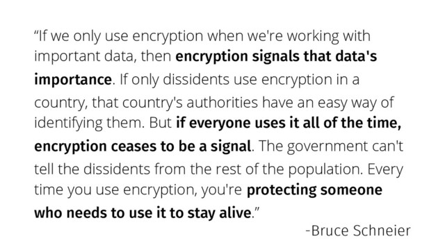 “If we only use encryption when we're working with
important data, then encryption signals that data's
importance. If only dissidents use encryption in a
country, that country's authorities have an easy way of
identifying them. But if everyone uses it all of the time,
encryption ceases to be a signal. The government can't
tell the dissidents from the rest of the population. Every
time you use encryption, you're protecting someone
who needs to use it to stay alive.”
-Bruce Schneier
