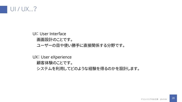 UI / UX…？
28
IT エンジニアのお仕事 @hrfr84
UI： User Interface
画面設計のことです。
ユーザーの目や使い勝手に直接関係する分野です。
UX： User eXperience
顧客体験のことです。
システムを利用してどのような経験を得るのかを設計します。
