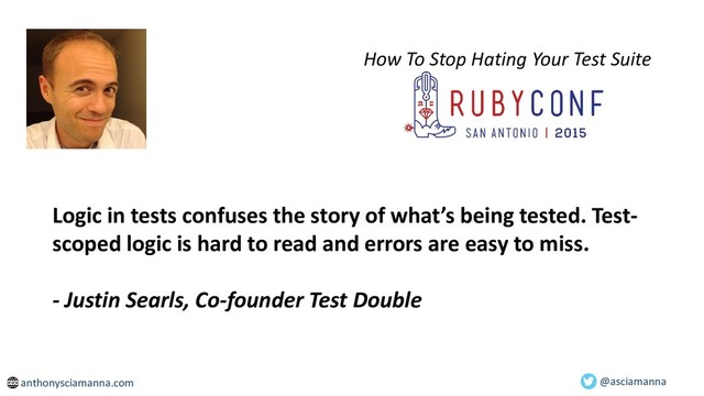 How To Stop Hating Your Test Suite
Logic in tests confuses the story of what’s being tested. Test-
scoped logic is hard to read and errors are easy to miss.
- Justin Searls, Co-founder Test Double
@asciamanna
anthonysciamanna.com
