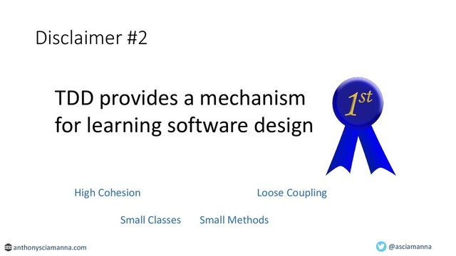 @asciamanna
Disclaimer #2
TDD provides a mechanism
for learning software design
anthonysciamanna.com
High Cohesion Loose Coupling
Small Classes Small Methods
