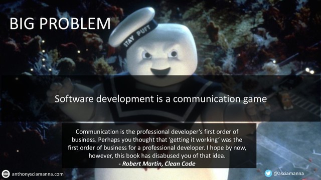 @asciamanna
anthonysciamanna.com
BIG PROBLEM
Software development is a communication game
Communication is the professional developer’s first order of
business. Perhaps you thought that ‘getting it working’ was the
first order of business for a professional developer. I hope by now,
however, this book has disabused you of that idea.
- Robert Martin, Clean Code
