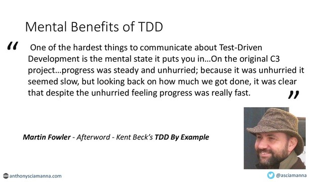 Mental Benefits of TDD
One of the hardest things to communicate about Test-Driven
Development is the mental state it puts you in…On the original C3
project…progress was steady and unhurried; because it was unhurried it
seemed slow, but looking back on how much we got done, it was clear
that despite the unhurried feeling progress was really fast.
“
”
Martin Fowler - Afterword - Kent Beck’s TDD By Example
@asciamanna
anthonysciamanna.com
