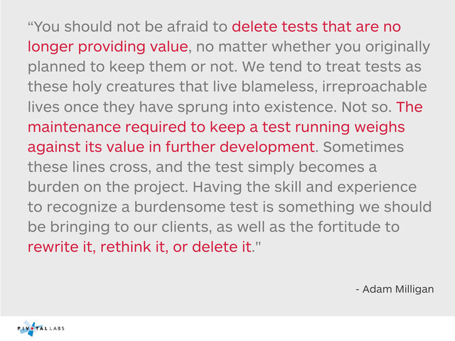 “You should not be afraid to delete tests that are no
longer providing value, no matter whether you originally
planned to keep them or not. We tend to treat tests as
these holy creatures that live blameless, irreproachable
lives once they have sprung into existence. Not so. The
maintenance required to keep a test running weighs
against its value in further development. Sometimes
these lines cross, and the test simply becomes a
burden on the project. Having the skill and experience
to recognize a burdensome test is something we should
be bringing to our clients, as well as the fortitude to
rewrite it, rethink it, or delete it."
- Adam Milligan
