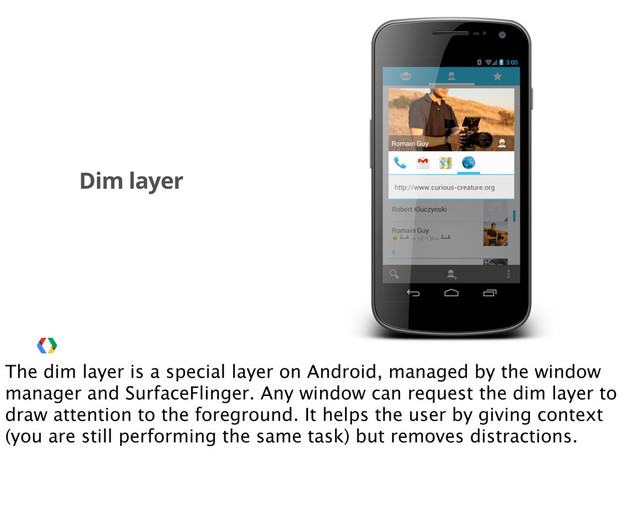 Dim layer
The dim layer is a special layer on Android, managed by the window
manager and SurfaceFlinger. Any window can request the dim layer to
draw attention to the foreground. It helps the user by giving context
(you are still performing the same task) but removes distractions.
