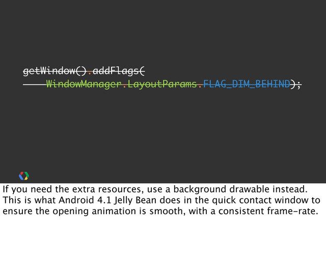 getWindow().addFlags(
WindowManager.LayoutParams.FLAG_DIM_BEHIND);
If you need the extra resources, use a background drawable instead.
This is what Android 4.1 Jelly Bean does in the quick contact window to
ensure the opening animation is smooth, with a consistent frame-rate.

