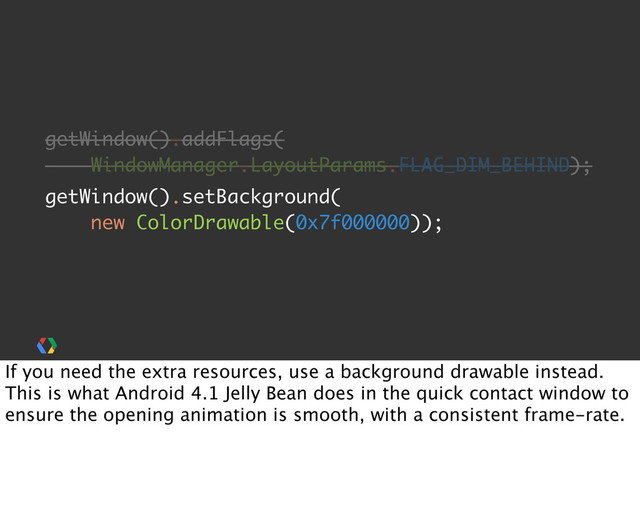 getWindow().addFlags(
WindowManager.LayoutParams.FLAG_DIM_BEHIND);
getWindow().setBackground(
new ColorDrawable(0x7f000000));
If you need the extra resources, use a background drawable instead.
This is what Android 4.1 Jelly Bean does in the quick contact window to
ensure the opening animation is smooth, with a consistent frame-rate.
