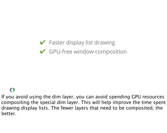 ✔ Faster display list drawing
✔ GPU-free window composition
If you avoid using the dim layer, you can avoid spending GPU resources
compositing the special dim layer. This will help improve the time spent
drawing display lists. The fewer layers that need to be composited, the
better.
