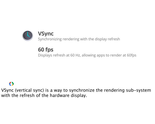 VSync
Synchronizing rendering with the display refresh
60 fps
Displays refresh at 60 Hz, allowing apps to render at 60fps
VSync (vertical sync) is a way to synchronize the rendering sub-system
with the refresh of the hardware display.
