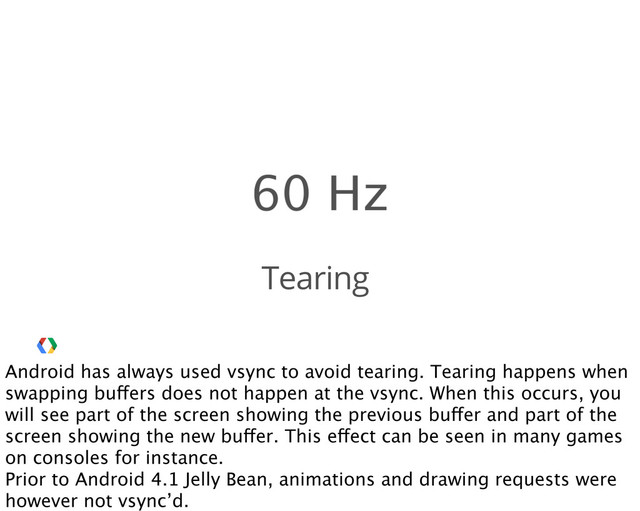 Tearing
Android has always used vsync to avoid tearing. Tearing happens when
swapping buffers does not happen at the vsync. When this occurs, you
will see part of the screen showing the previous buffer and part of the
screen showing the new buffer. This effect can be seen in many games
on consoles for instance.
Prior to Android 4.1 Jelly Bean, animations and drawing requests were
however not vsync’d.
