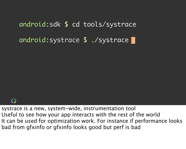 android:sdk $ cd tools/systrace
android:systrace $ ./systrace
systrace is a new, system-wide, instrumentation tool
Useful to see how your app interacts with the rest of the world
It can be used for optimization work. For instance if performance looks
bad from gfxinfo or gfxinfo looks good but perf is bad
