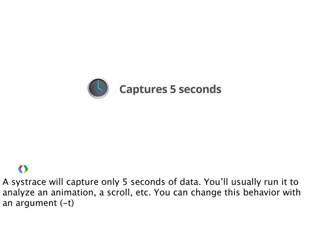 Captures 5 seconds
A systrace will capture only 5 seconds of data. You’ll usually run it to
analyze an animation, a scroll, etc. You can change this behavior with
an argument (-t)
