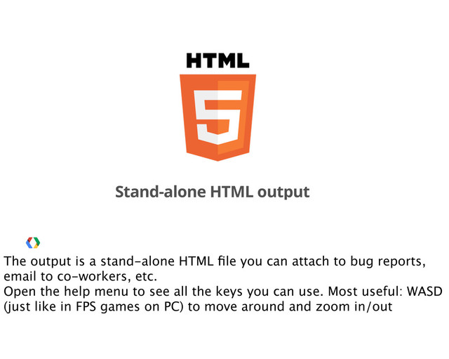 Stand-alone HTML output
The output is a stand-alone HTML ﬁle you can attach to bug reports,
email to co-workers, etc.
Open the help menu to see all the keys you can use. Most useful: WASD
(just like in FPS games on PC) to move around and zoom in/out
