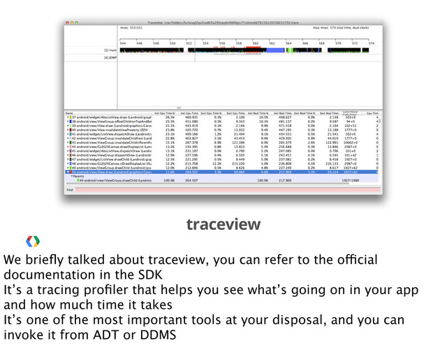 traceview
We brieﬂy talked about traceview, you can refer to the official
documentation in the SDK
It’s a tracing proﬁler that helps you see what’s going on in your app
and how much time it takes
It’s one of the most important tools at your disposal, and you can
invoke it from ADT or DDMS
