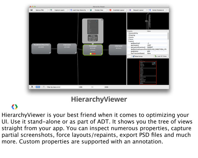 HierarchyViewer
HierarchyViewer is your best friend when it comes to optimizing your
UI. Use it stand-alone or as part of ADT. It shows you the tree of views
straight from your app. You can inspect numerous properties, capture
partial screenshots, force layouts/repaints, export PSD ﬁles and much
more. Custom properties are supported with an annotation.
