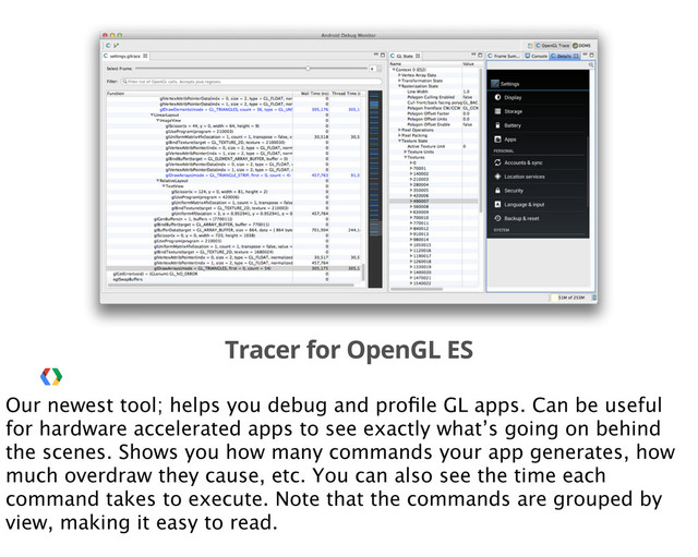 Tracer for OpenGL ES
Our newest tool; helps you debug and proﬁle GL apps. Can be useful
for hardware accelerated apps to see exactly what’s going on behind
the scenes. Shows you how many commands your app generates, how
much overdraw they cause, etc. You can also see the time each
command takes to execute. Note that the commands are grouped by
view, making it easy to read.
