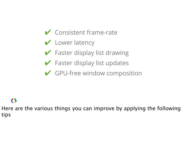 ✔ Consistent frame-rate
✔ Lower latency
✔ Faster display list drawing
✔ GPU-free window composition
✔ Faster display list updates
Here are the various things you can improve by applying the following
tips
