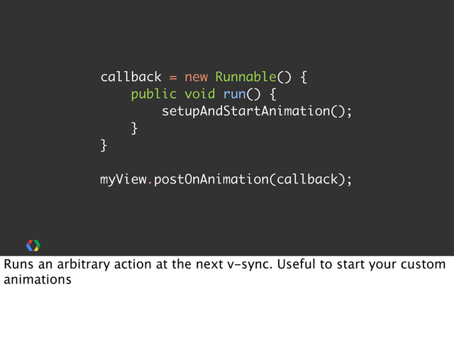 callback = new Runnable() {
public void run() {
setupAndStartAnimation();
}
}
myView.postOnAnimation(callback);
Runs an arbitrary action at the next v-sync. Useful to start your custom
animations
