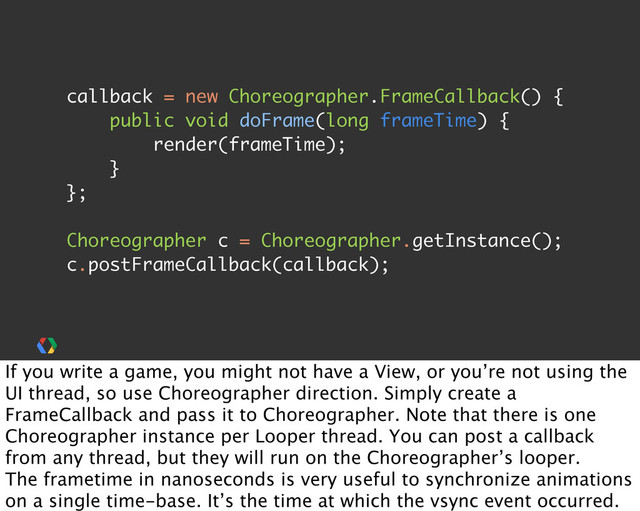 callback = new Choreographer.FrameCallback() {
public void doFrame(long frameTime) {
render(frameTime);
}
};
Choreographer c = Choreographer.getInstance();
c.postFrameCallback(callback);
If you write a game, you might not have a View, or you’re not using the
UI thread, so use Choreographer direction. Simply create a
FrameCallback and pass it to Choreographer. Note that there is one
Choreographer instance per Looper thread. You can post a callback
from any thread, but they will run on the Choreographer’s looper.
The frametime in nanoseconds is very useful to synchronize animations
on a single time-base. It’s the time at which the vsync event occurred.
