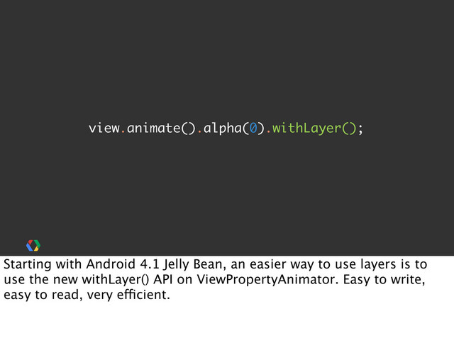 view.animate().alpha(0).withLayer();
Starting with Android 4.1 Jelly Bean, an easier way to use layers is to
use the new withLayer() API on ViewPropertyAnimator. Easy to write,
easy to read, very efficient.
