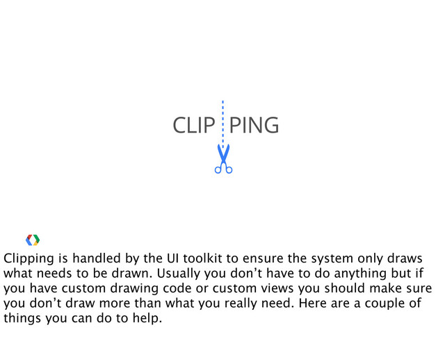 ✂
CLIP PING
Clipping is handled by the UI toolkit to ensure the system only draws
what needs to be drawn. Usually you don’t have to do anything but if
you have custom drawing code or custom views you should make sure
you don’t draw more than what you really need. Here are a couple of
things you can do to help.

