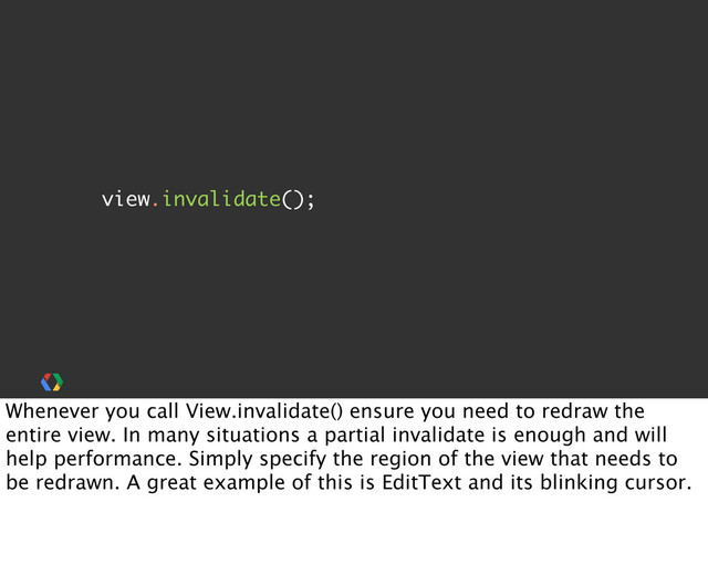 view.invalidate();
Whenever you call View.invalidate() ensure you need to redraw the
entire view. In many situations a partial invalidate is enough and will
help performance. Simply specify the region of the view that needs to
be redrawn. A great example of this is EditText and its blinking cursor.
